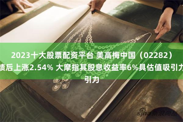 2023十大股票配资平台 美高梅中国（02282）绩后上涨2.54% 大摩指其股息收益率6%具估值吸引力