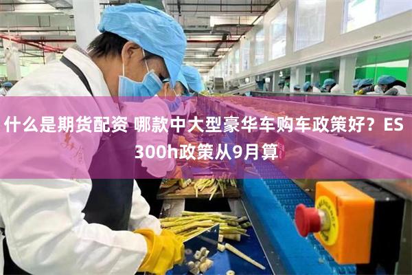 什么是期货配资 哪款中大型豪华车购车政策好？ES 300h政策从9月算