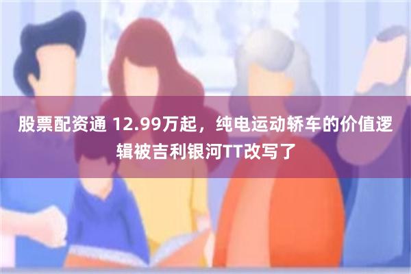 股票配资通 12.99万起，纯电运动轿车的价值逻辑被吉利银河TT改写了