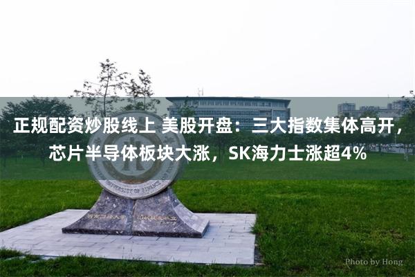 正规配资炒股线上 美股开盘：三大指数集体高开，芯片半导体板块大涨，SK海力士涨超4%