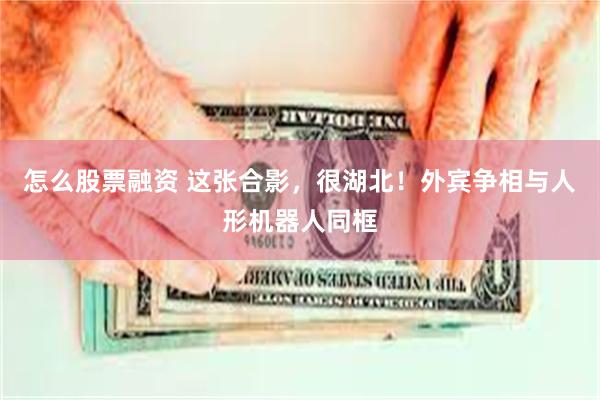 怎么股票融资 这张合影，很湖北！外宾争相与人形机器人同框